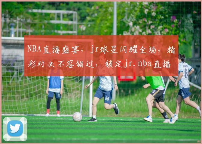 NBA直播盛宴，jr球星闪耀全场，精彩对决不容错过，锁定jr.nba直播，尽享篮球盛宴