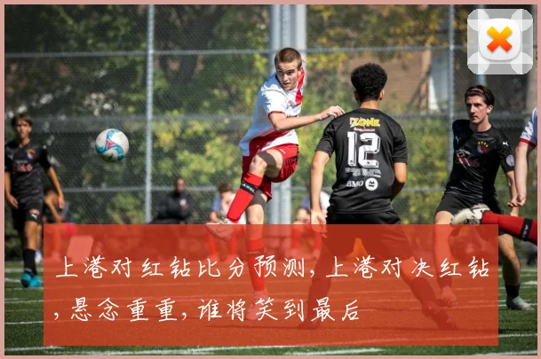 上港对红钻比分预测,上港对决红钻,悬念重重,谁将笑到最后